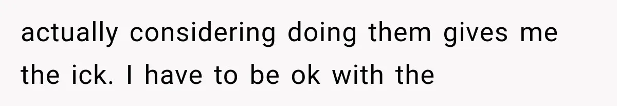 actually considering doing them gives me the ick. I have to be ok with the