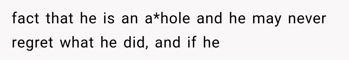 fact that he is an a*hole and he may never regret what he did, and if he