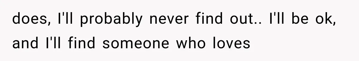 does, I'll probably never find out.. I'll be ok, and I'll find someone who loves