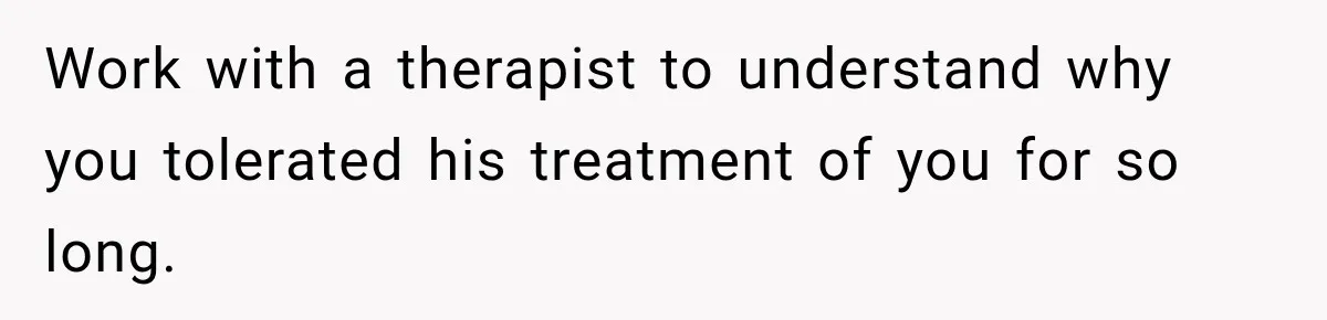 Work with a therapist to understand why you tolerated his treatment of you for so long.