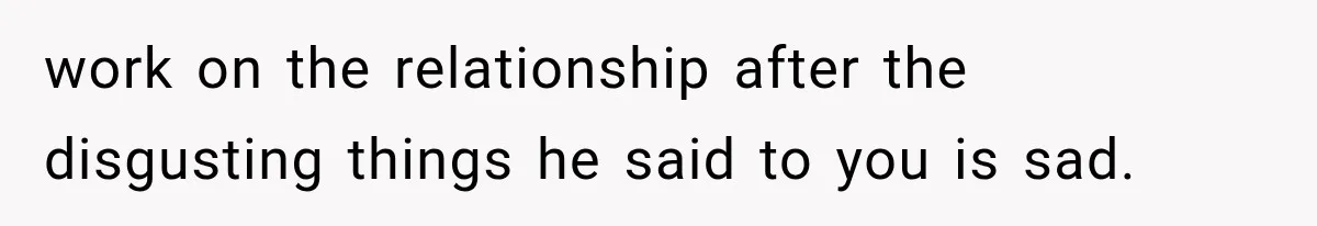 work on the relationship after the disgusting things he said to you is sad.