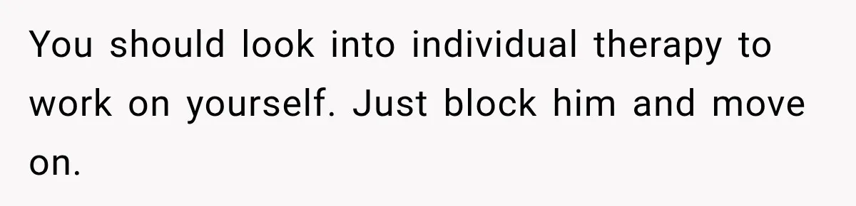 You should look into individual therapy to work on yourself. Just block him and move on.