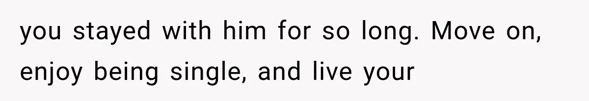 you stayed with him for so long. Move on, enjoy being single, and live your