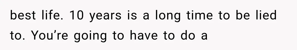 best life. 10 years is a long time to be lied to. You’re going to have to do a