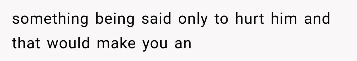 something being said only to hurt him and that would make you an