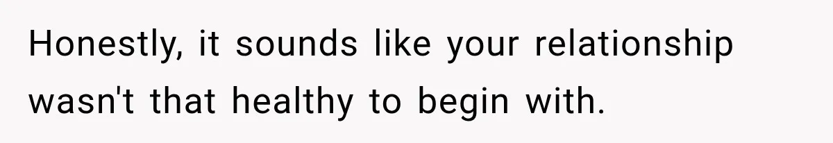 Honestly, it sounds like your relationship wasn't that healthy to begin with.