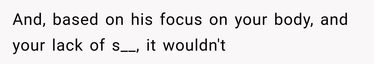 And, based on his focus on your body, and your lack of s__, it wouldn't