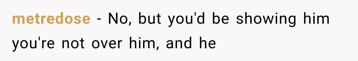 metredose − No, but you'd be showing him you're not over him, and he