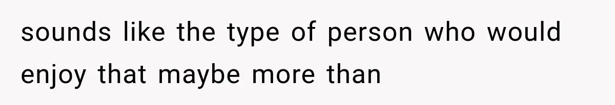 sounds like the type of person who would enjoy that maybe more than
