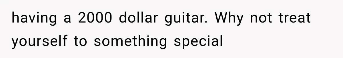 having a 2000 dollar guitar. Why not treat yourself to something special