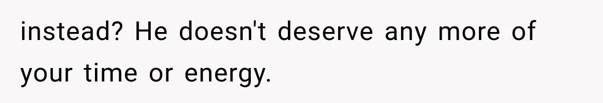 instead? He doesn't deserve any more of your time or energy.