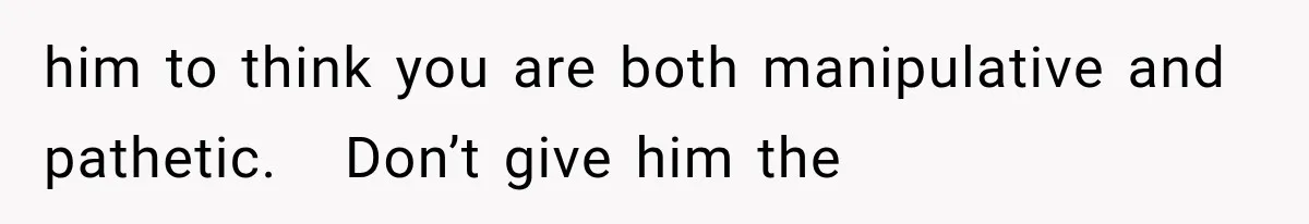 him to think you are both manipulative and pathetic.   Don’t give him the
