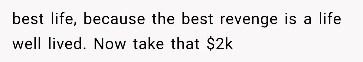 best life, because the best revenge is a life well lived. Now take that $2k