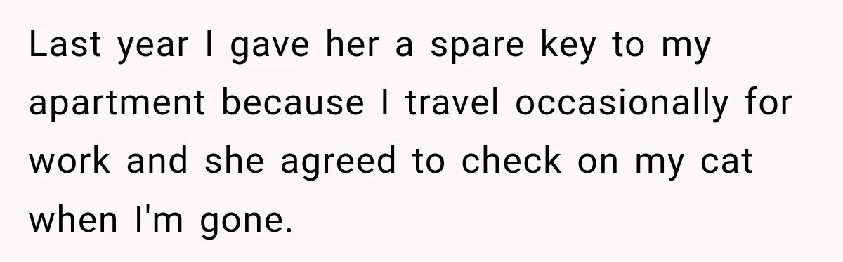 Last year I gave her a spare key to my apartment because I travel occasionally for work and she agreed to check on my cat when I'm gone.