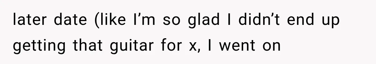 later date (like I’m so glad I didn’t end up getting that guitar for x, I went on