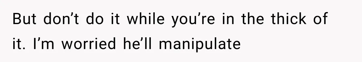 But don’t do it while you’re in the thick of it. I’m worried he’ll manipulate