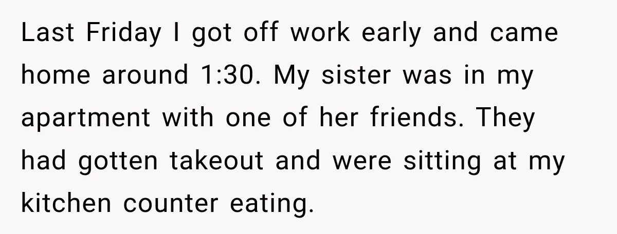 Last Friday I got off work early and came home around 1:30. My sister was in my apartment with one of her friends. They had gotten takeout and were sitting...
