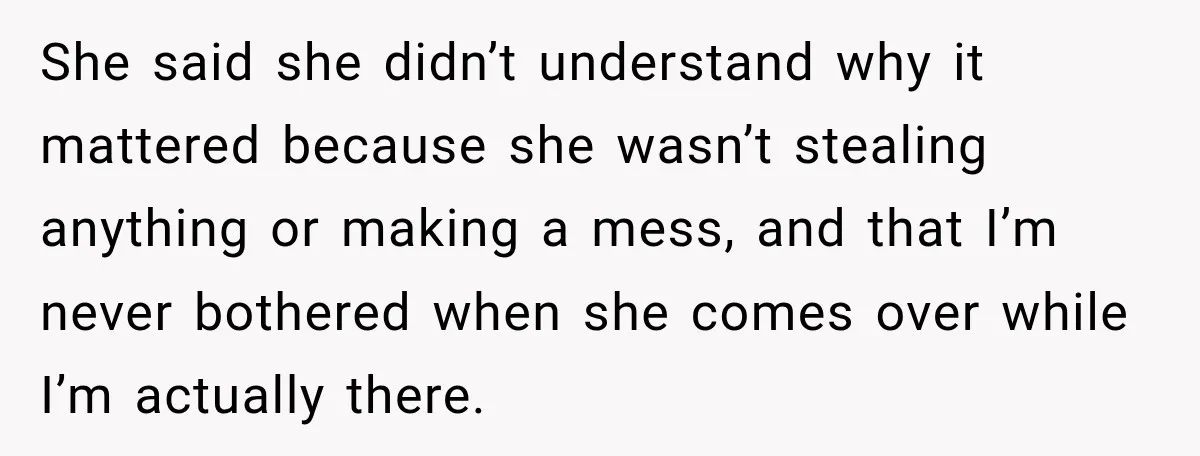 She said she didn’t understand why it mattered because she wasn’t stealing anything or making a mess, and that I’m never bothered when she comes over while I’m actually there.