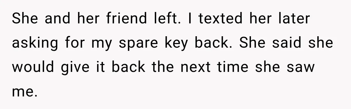 She and her friend left. I texted her later asking for my spare key back. She said she would give it back the next time she saw me.