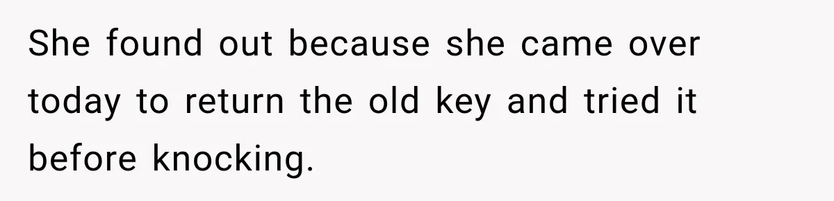 She found out because she came over today to return the old key and tried it before knocking.