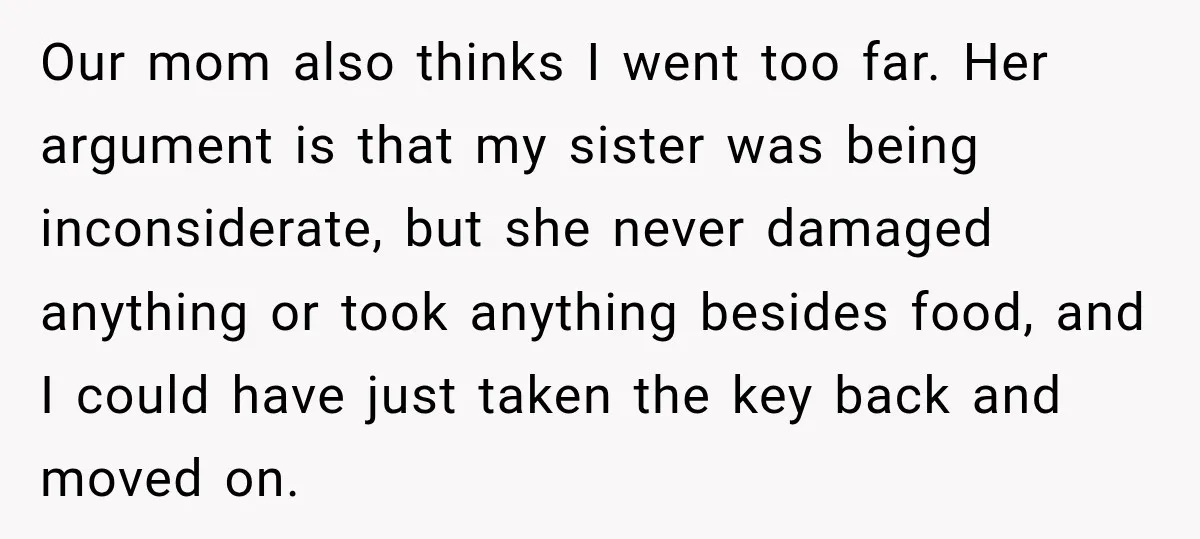 Our mom also thinks I went too far. Her argument is that my sister was being inconsiderate, but she never damaged anything or took anything besides food, and I could...
