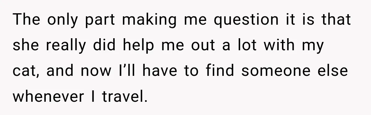 The only part making me question it is that she really did help me out a lot with my cat, and now I’ll have to find someone else whenever I...