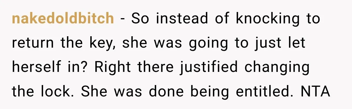 nakedoldbitch − So instead of knocking to return the key, she was going to just let herself in? Right there justified changing the lock. She was done being entitled. NTA