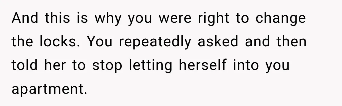 And this is why you were right to change the locks. You repeatedly asked and then told her to stop letting herself into you apartment.