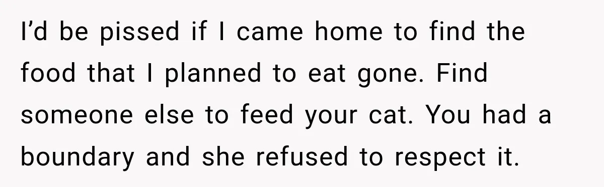 I’d be pissed if I came home to find the food that I planned to eat gone. Find someone else to feed your cat. You had a boundary and she...