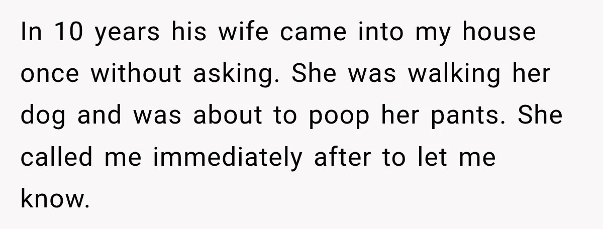 In 10 years his wife came into my house once without asking. She was walking her dog and was about to poop her pants. She called me immediately after to...