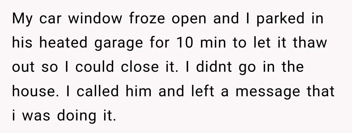 My car window froze open and I parked in his heated garage for 10 min to let it thaw out so I could close it. I didnt go in the...