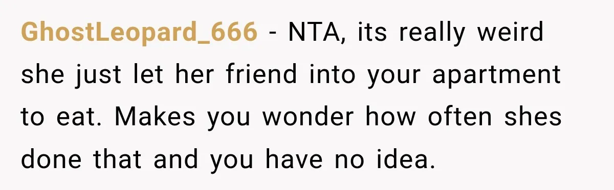 GhostLeopard_666 − NTA, its really weird she just let her friend into your apartment to eat. Makes you wonder how often shes done that and you have no idea.