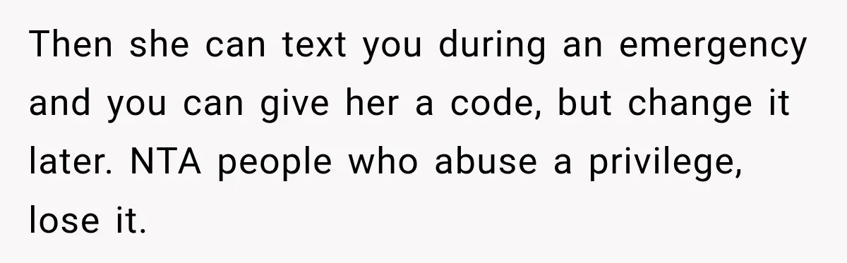 Then she can text you during an emergency and you can give her a code, but change it later. NTA people who abuse a privilege, lose it.