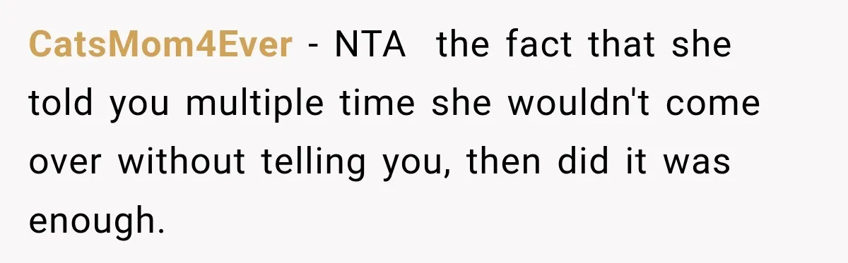 CatsMom4Ever − NTA  the fact that she told you multiple time she wouldn't come over without telling you, then did it was enough.