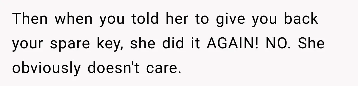 Then when you told her to give you back your spare key, she did it AGAIN! NO. She obviously doesn't care.