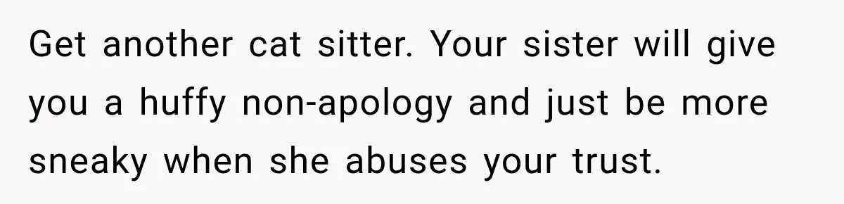 Get another cat sitter. Your sister will give you a huffy non-apology and just be more sneaky when she abuses your trust.