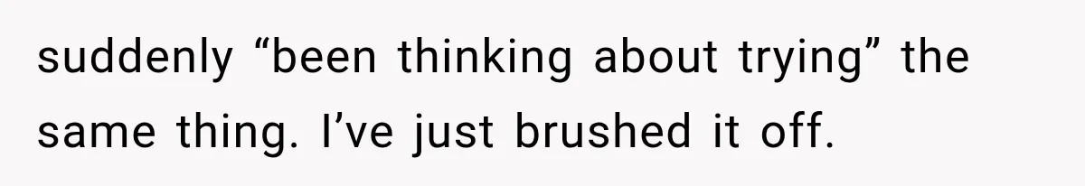 suddenly “been thinking about trying” the same thing. I’ve just brushed it off.