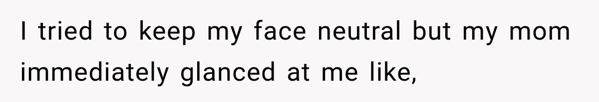 I tried to keep my face neutral but my mom immediately glanced at me like,