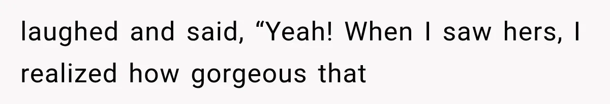 laughed and said, “Yeah! When I saw hers, I realized how gorgeous that
