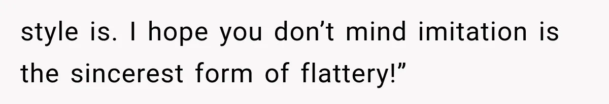 style is. I hope you don’t mind imitation is the sincerest form of flattery!”