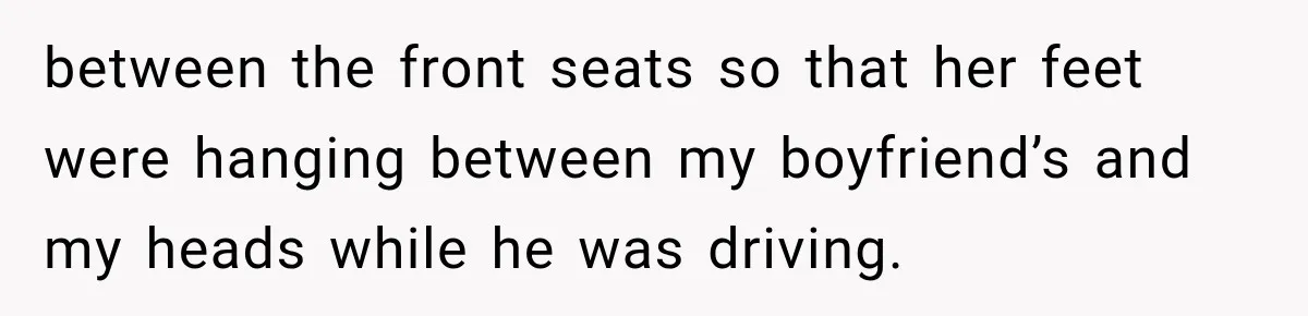 between the front seats so that her feet were hanging between my boyfriend’s and my heads while he was driving.