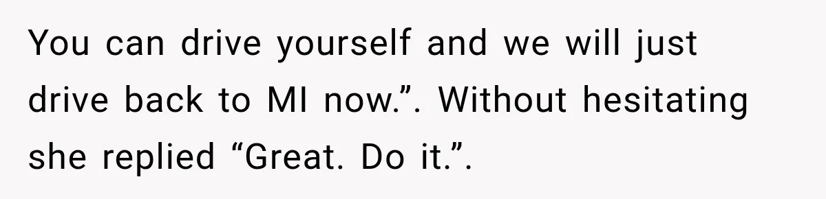 You can drive yourself and we will just drive back to MI now.”. Without hesitating she replied “Great. Do it.”.