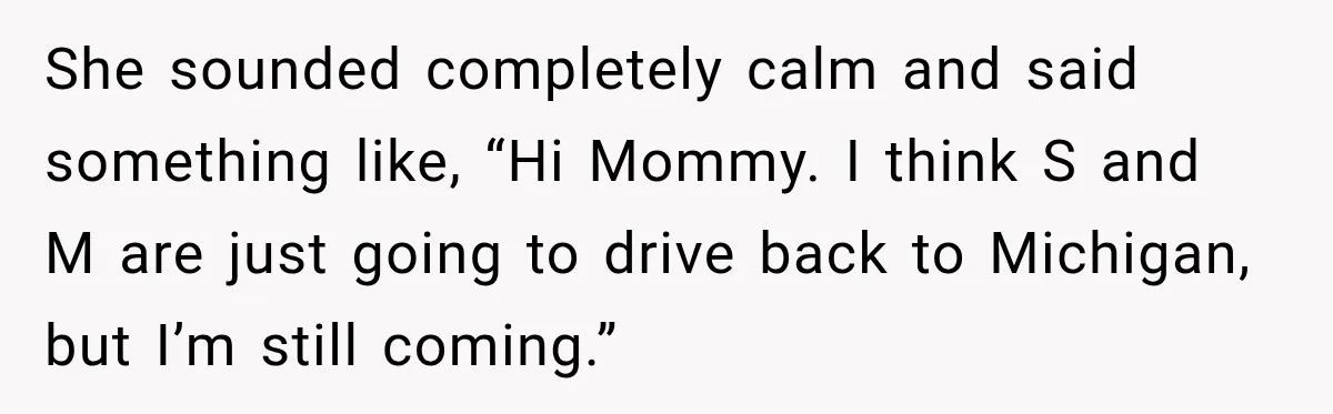 She sounded completely calm and said something like, “Hi Mommy. I think S and M are just going to drive back to Michigan, but I’m still coming.”