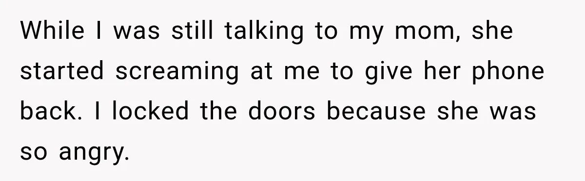While I was still talking to my mom, she started screaming at me to give her phone back. I locked the doors because she was so angry.
