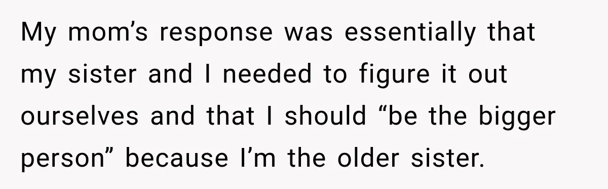 My mom’s response was essentially that my sister and I needed to figure it out ourselves and that I should “be the bigger person” because I’m the older sister.