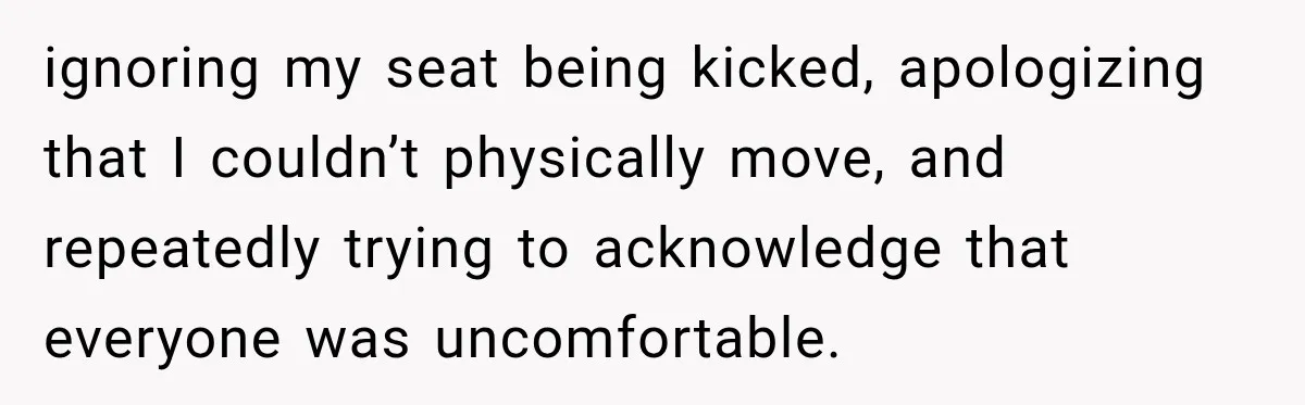 ignoring my seat being kicked, apologizing that I couldn’t physically move, and repeatedly trying to acknowledge that everyone was uncomfortable.