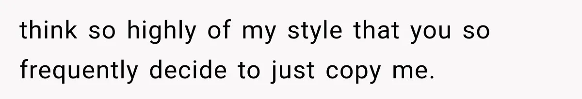 think so highly of my style that you so frequently decide to just copy me.