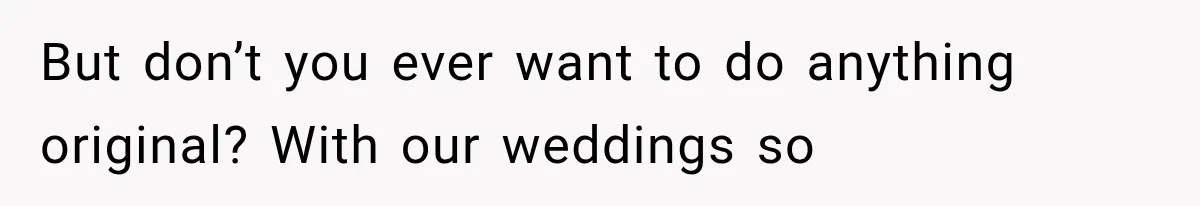 But don’t you ever want to do anything original? With our weddings so