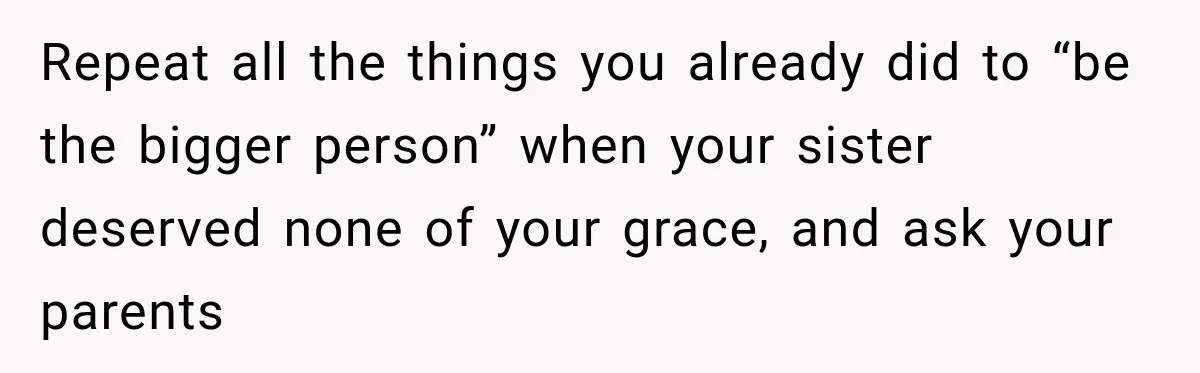 Repeat all the things you already did to “be the bigger person” when your sister deserved none of your grace, and ask your parents