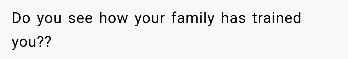 Do you see how your family has trained you??